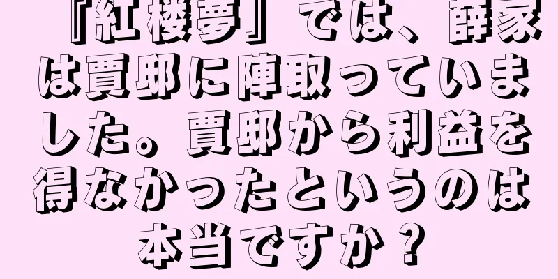 『紅楼夢』では、薛家は賈邸に陣取っていました。賈邸から利益を得なかったというのは本当ですか？