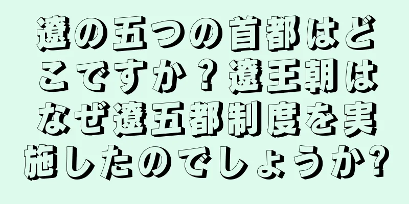遼の五つの首都はどこですか？遼王朝はなぜ遼五都制度を実施したのでしょうか?