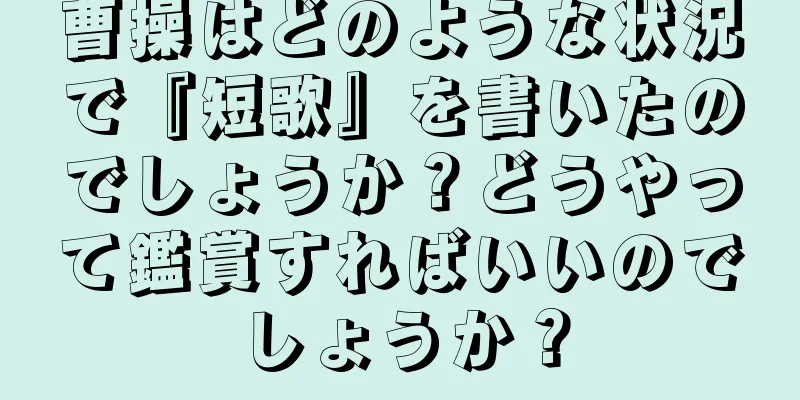 曹操はどのような状況で『短歌』を書いたのでしょうか？どうやって鑑賞すればいいのでしょうか？
