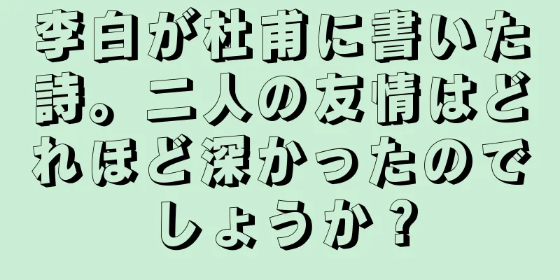 李白が杜甫に書いた詩。二人の友情はどれほど深かったのでしょうか？