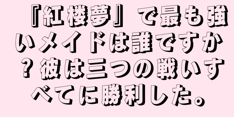 『紅楼夢』で最も強いメイドは誰ですか？彼は三つの戦いすべてに勝利した。