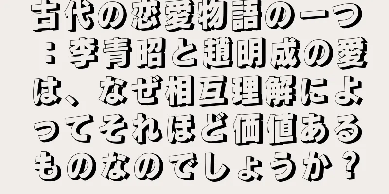 古代の恋愛物語の一つ：李青昭と趙明成の愛は、なぜ相互理解によってそれほど価値あるものなのでしょうか？