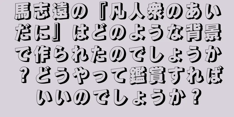 馬志遠の『凡人衆のあいだに』はどのような背景で作られたのでしょうか？どうやって鑑賞すればいいのでしょうか？