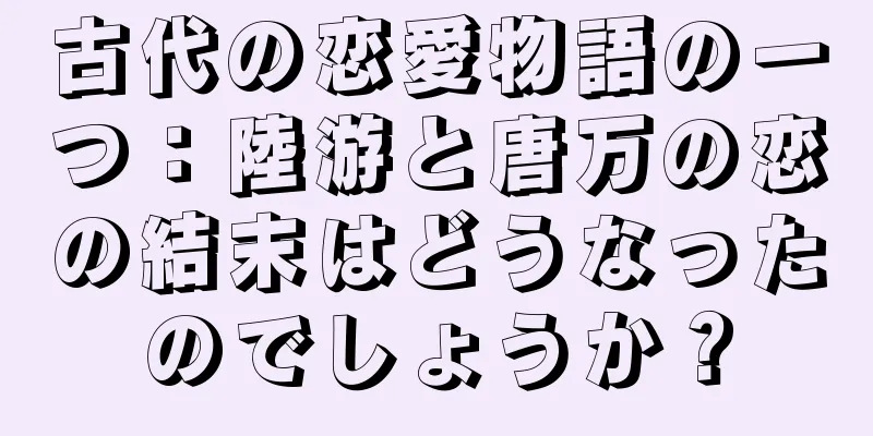 古代の恋愛物語の一つ：陸游と唐万の恋の結末はどうなったのでしょうか？