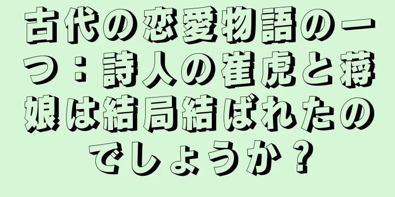 古代の恋愛物語の一つ：詩人の崔虎と蒋娘は結局結ばれたのでしょうか？