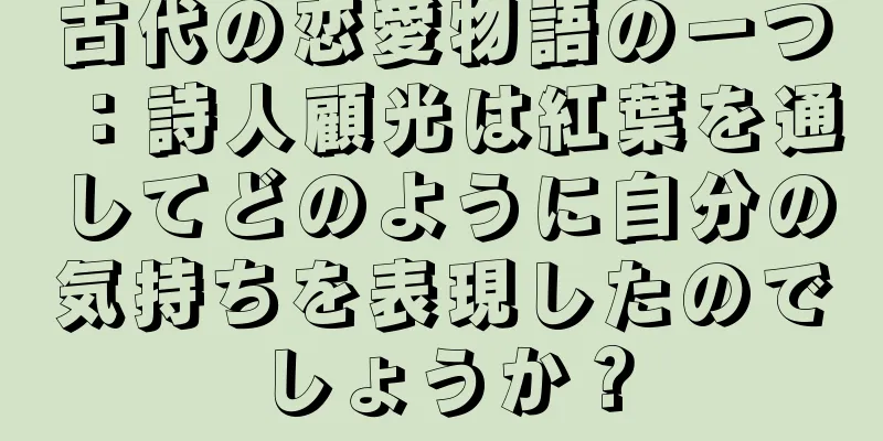 古代の恋愛物語の一つ：詩人顧光は紅葉を通してどのように自分の気持ちを表現したのでしょうか？