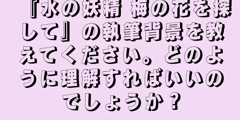 『水の妖精 梅の花を探して』の執筆背景を教えてください。どのように理解すればいいのでしょうか？