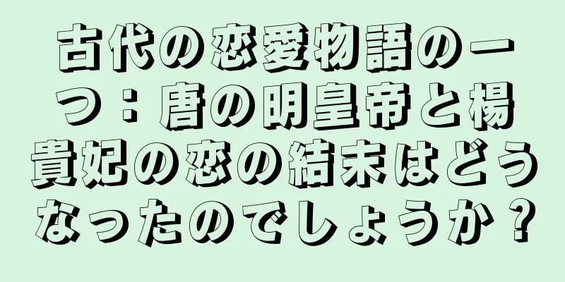 古代の恋愛物語の一つ：唐の明皇帝と楊貴妃の恋の結末はどうなったのでしょうか？