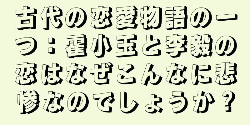 古代の恋愛物語の一つ：霍小玉と李毅の恋はなぜこんなに悲惨なのでしょうか？