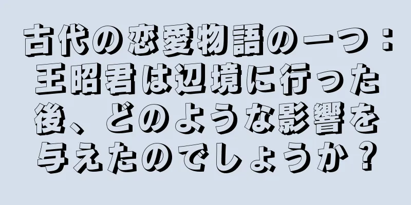 古代の恋愛物語の一つ：王昭君は辺境に行った後、どのような影響を与えたのでしょうか？