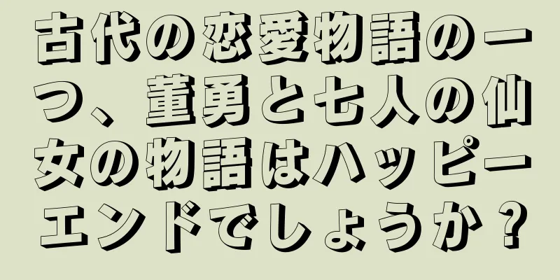 古代の恋愛物語の一つ、董勇と七人の仙女の物語はハッピーエンドでしょうか？