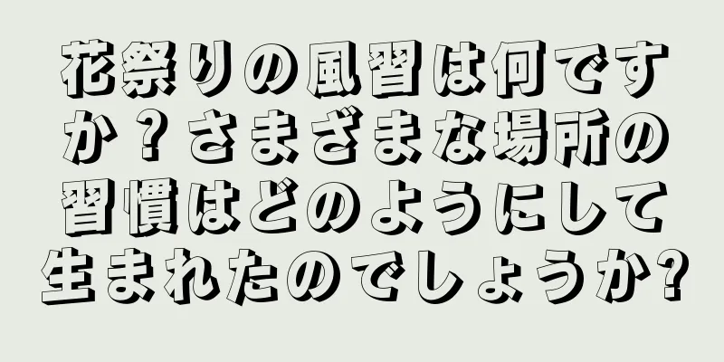 花祭りの風習は何ですか？さまざまな場所の習慣はどのようにして生まれたのでしょうか?