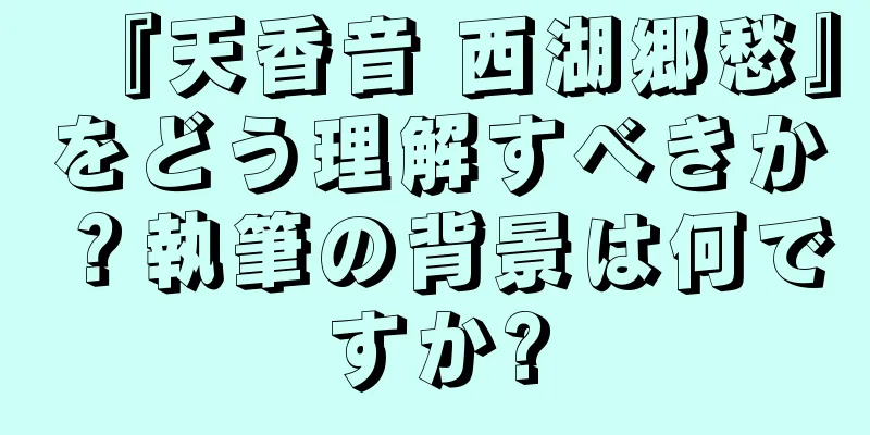 『天香音 西湖郷愁』をどう理解すべきか？執筆の背景は何ですか?