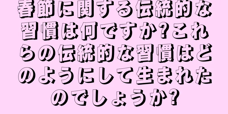 春節に関する伝統的な習慣は何ですか?これらの伝統的な習慣はどのようにして生まれたのでしょうか?