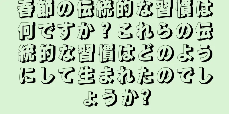 春節の伝統的な習慣は何ですか？これらの伝統的な習慣はどのようにして生まれたのでしょうか?