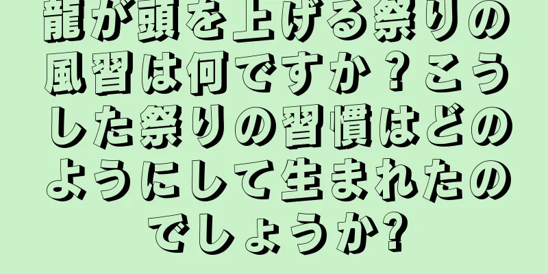 龍が頭を上げる祭りの風習は何ですか？こうした祭りの習慣はどのようにして生まれたのでしょうか?