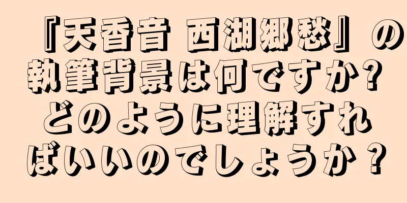 『天香音 西湖郷愁』の執筆背景は何ですか?どのように理解すればいいのでしょうか？
