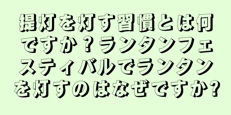 提灯を灯す習慣とは何ですか？ランタンフェスティバルでランタンを灯すのはなぜですか?