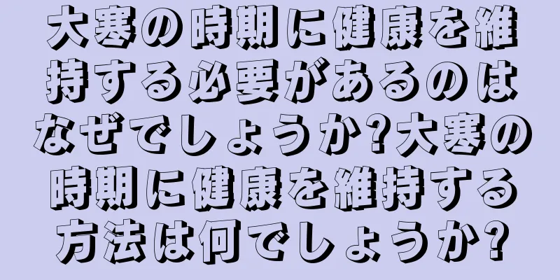 大寒の時期に健康を維持する必要があるのはなぜでしょうか?大寒の時期に健康を維持する方法は何でしょうか?