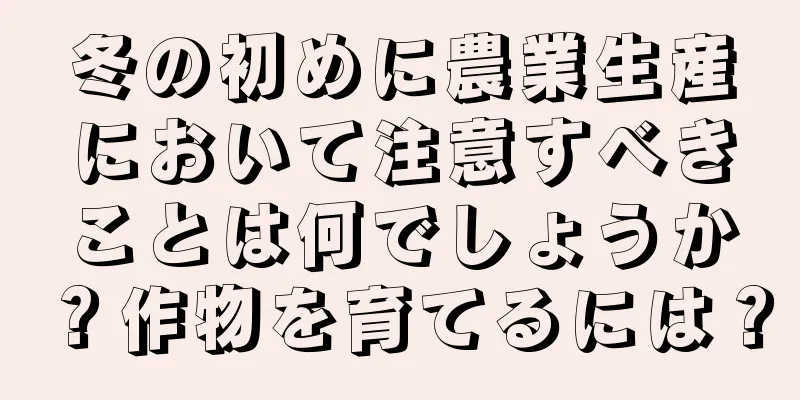 冬の初めに農業生産において注意すべきことは何でしょうか？作物を育てるには？