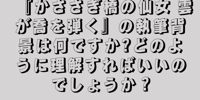 『かささぎ橋の仙女 雲が喬を弾く』の執筆背景は何ですか?どのように理解すればいいのでしょうか？