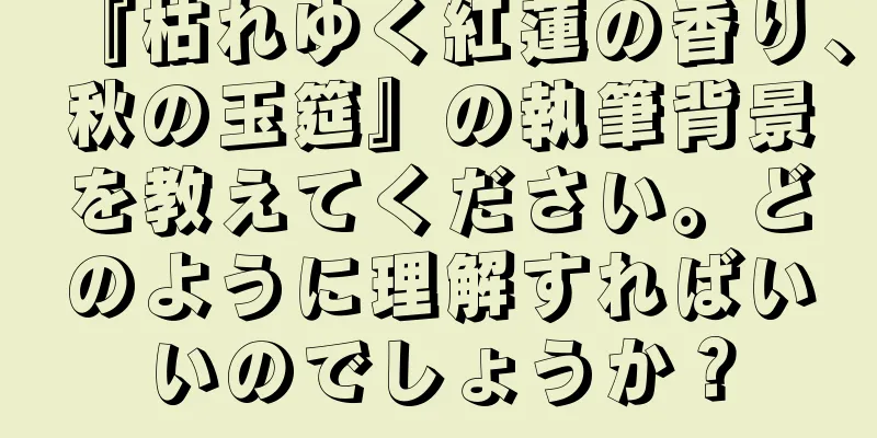 『枯れゆく紅蓮の香り、秋の玉筵』の執筆背景を教えてください。どのように理解すればいいのでしょうか？