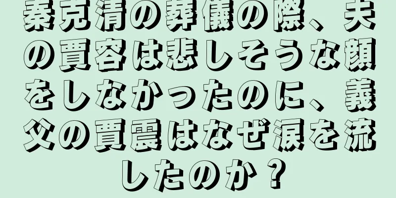 秦克清の葬儀の際、夫の賈容は悲しそうな顔をしなかったのに、義父の賈震はなぜ涙を流したのか？