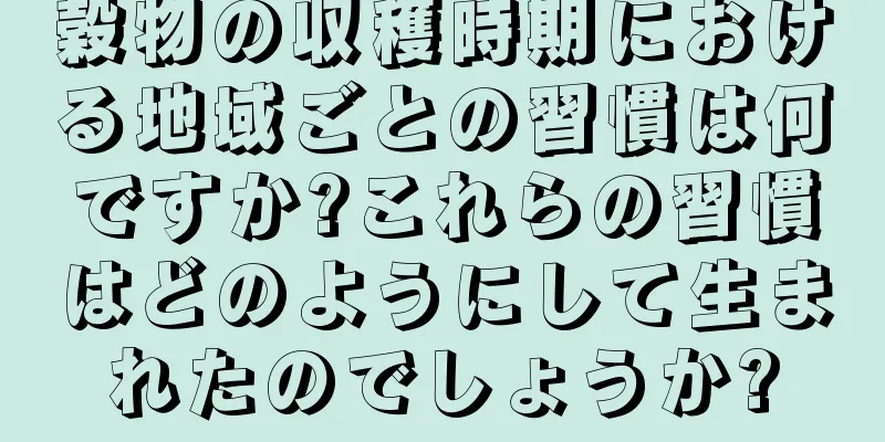 穀物の収穫時期における地域ごとの習慣は何ですか?これらの習慣はどのようにして生まれたのでしょうか?