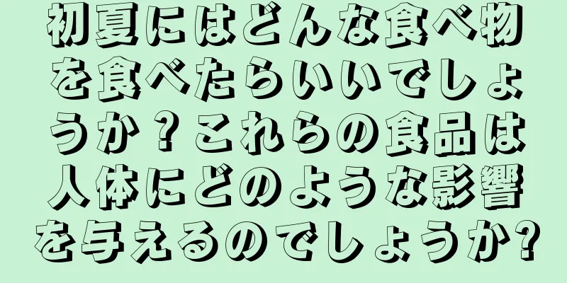 初夏にはどんな食べ物を食べたらいいでしょうか？これらの食品は人体にどのような影響を与えるのでしょうか?