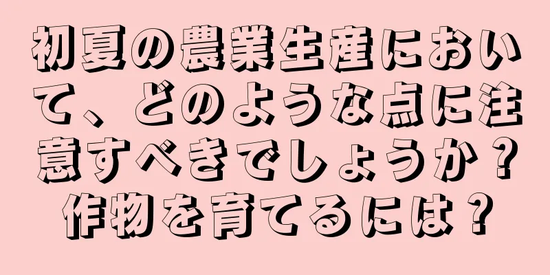初夏の農業生産において、どのような点に注意すべきでしょうか？作物を育てるには？