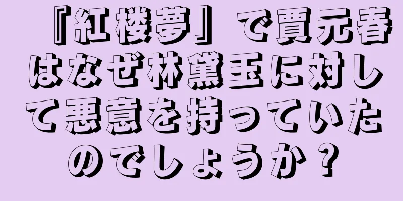 『紅楼夢』で賈元春はなぜ林黛玉に対して悪意を持っていたのでしょうか？