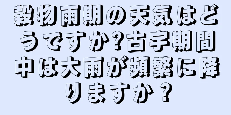 穀物雨期の天気はどうですか?古宇期間中は大雨が頻繁に降りますか？