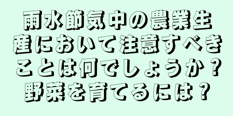雨水節気中の農業生産において注意すべきことは何でしょうか？野菜を育てるには？