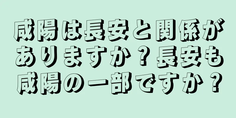 咸陽は長安と関係がありますか？長安も咸陽の一部ですか？