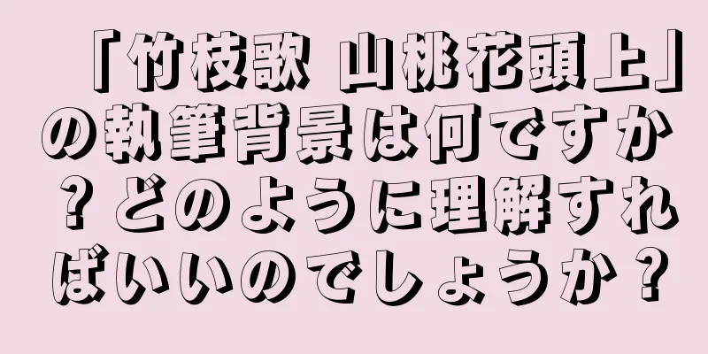 「竹枝歌 山桃花頭上」の執筆背景は何ですか？どのように理解すればいいのでしょうか？