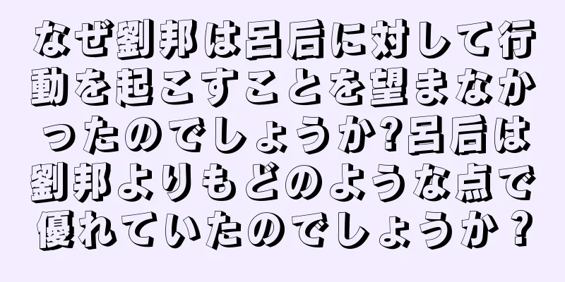 なぜ劉邦は呂后に対して行動を起こすことを望まなかったのでしょうか?呂后は劉邦よりもどのような点で優れていたのでしょうか？