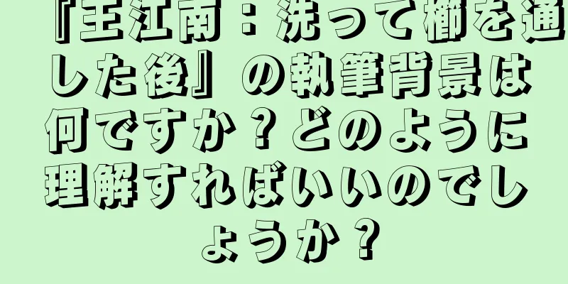『王江南：洗って櫛を通した後』の執筆背景は何ですか？どのように理解すればいいのでしょうか？