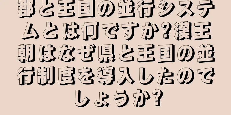 郡と王国の並行システムとは何ですか?漢王朝はなぜ県と王国の並行制度を導入したのでしょうか?
