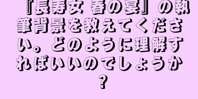 『長寿女 春の宴』の執筆背景を教えてください。どのように理解すればいいのでしょうか？