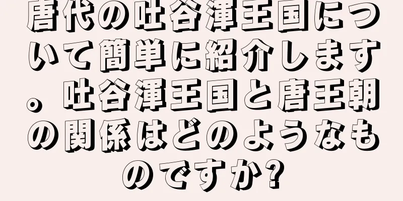 唐代の吐谷渾王国について簡単に紹介します。吐谷渾王国と唐王朝の関係はどのようなものですか?