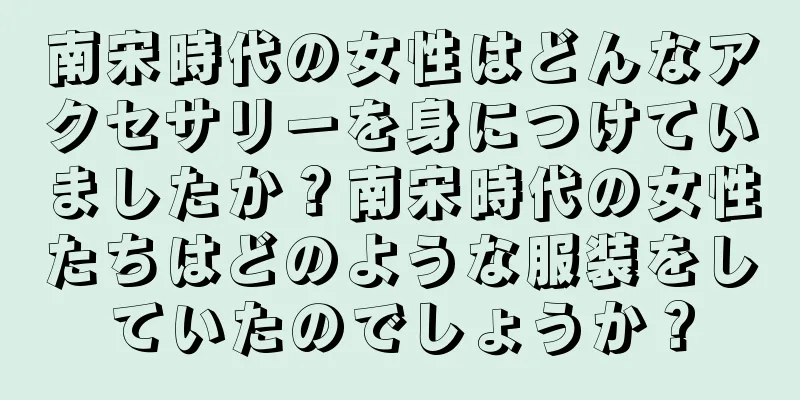 南宋時代の女性はどんなアクセサリーを身につけていましたか？南宋時代の女性たちはどのような服装をしていたのでしょうか？