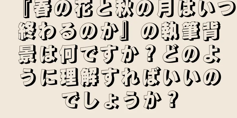 『春の花と秋の月はいつ終わるのか』の執筆背景は何ですか？どのように理解すればいいのでしょうか？