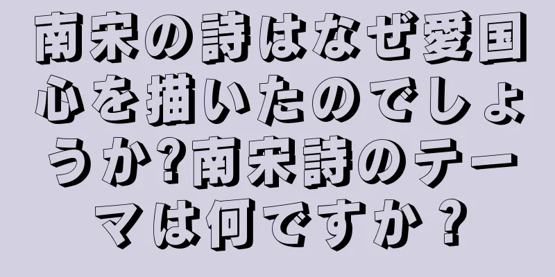 南宋の詩はなぜ愛国心を描いたのでしょうか?南宋詩のテーマは何ですか？