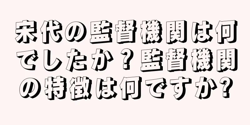 宋代の監督機関は何でしたか？監督機関の特徴は何ですか?