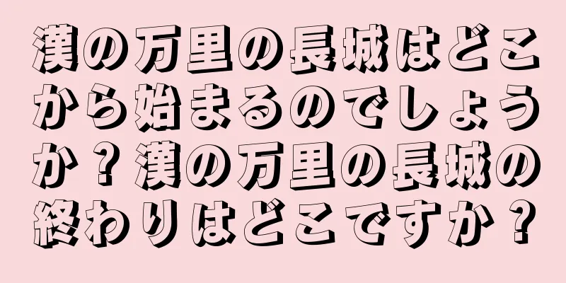 漢の万里の長城はどこから始まるのでしょうか？漢の万里の長城の終わりはどこですか？