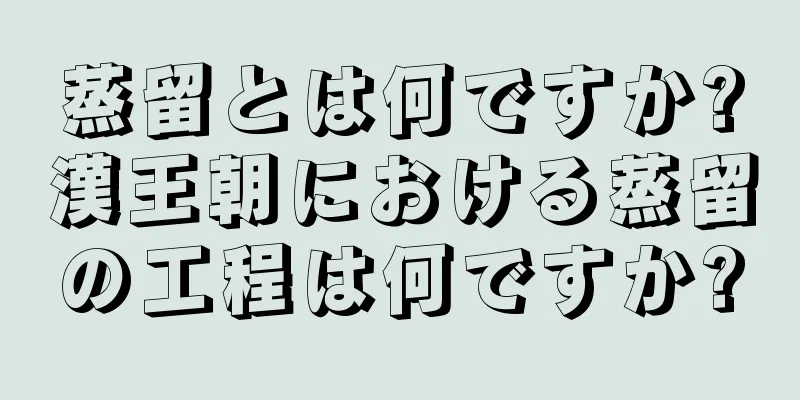 蒸留とは何ですか?漢王朝における蒸留の工程は何ですか?