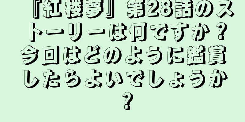 『紅楼夢』第28話のストーリーは何ですか？今回はどのように鑑賞したらよいでしょうか？