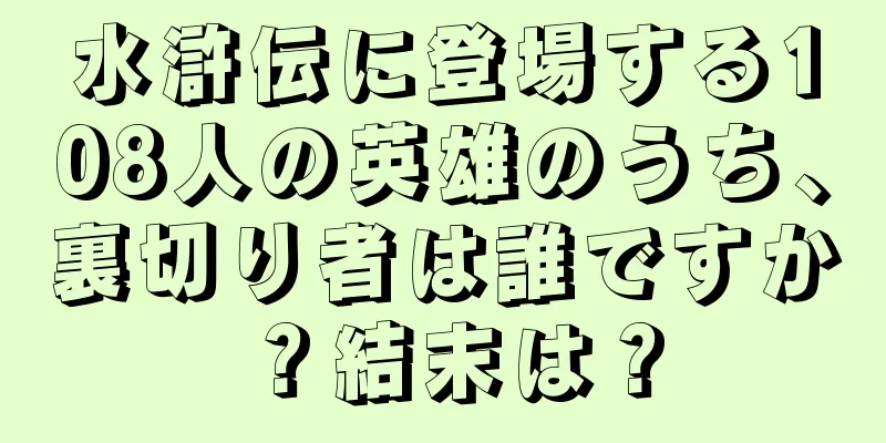 水滸伝に登場する108人の英雄のうち、裏切り者は誰ですか？結末は？