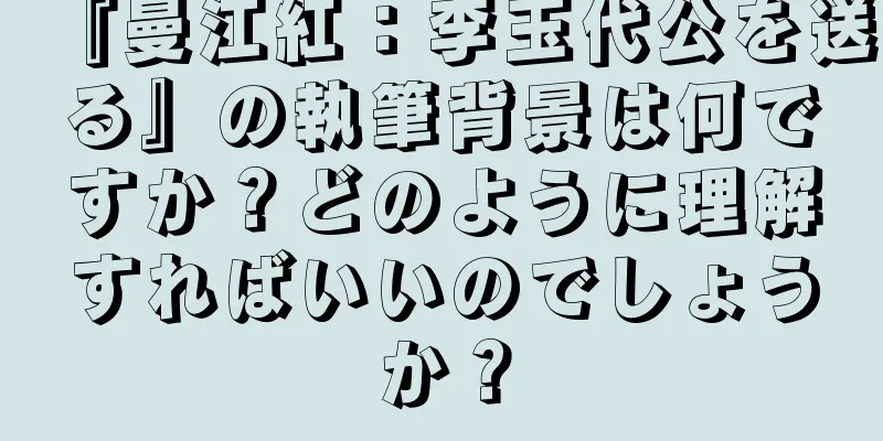 『曼江紅：李玉代公を送る』の執筆背景は何ですか？どのように理解すればいいのでしょうか？