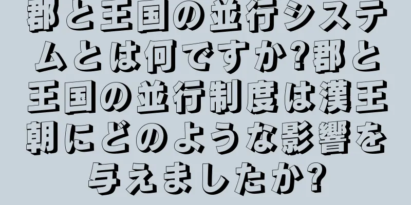 郡と王国の並行システムとは何ですか?郡と王国の並行制度は漢王朝にどのような影響を与えましたか?